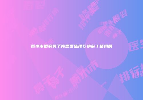 衡水市唇裂鼻子修复医生排行榜前十强揭晓