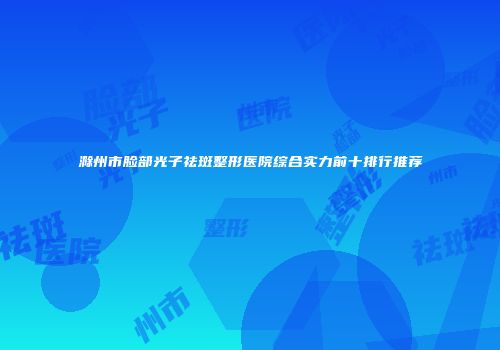 滁州市脸部光子祛斑整形医院综合实力前十排行推荐