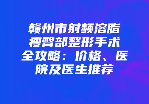 赣州市射频溶脂瘦臀部整形手术全攻略：价格、医院及医生推荐