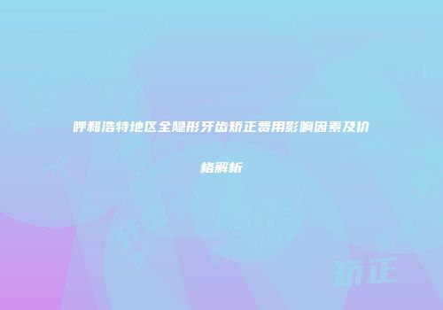 呼和浩特地区全隐形牙齿矫正费用影响因素及价格解析