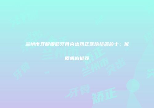 兰州市牙龈根部牙骨突出矫正医院排名前十：优质机构推荐