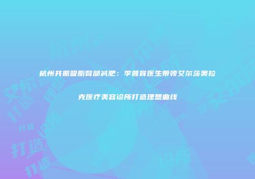 杭州共振吸脂臀部减肥：李普育医生带领艾尔莎奥拉克医疗美容诊所打造理想曲线