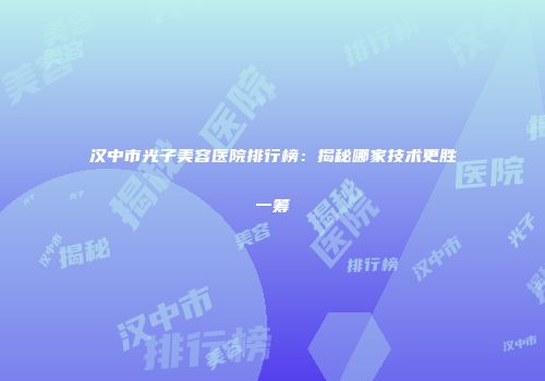 汉中市光子美容医院排行榜：揭秘哪家技术更胜一筹