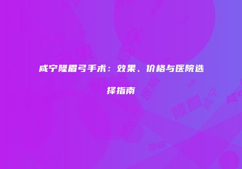 咸宁隆眉弓手术：效果、价格与医院选择指南