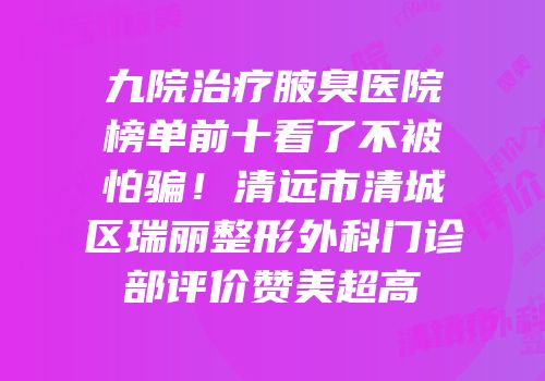 九院治疗腋臭医院榜单前十看了不被怕骗！清远市清城区瑞丽整形外科门诊部评价赞美超高