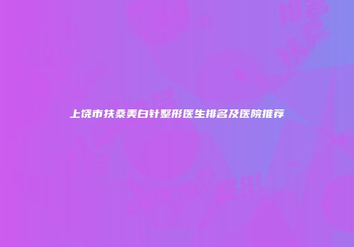 上饶市扶桑美白针整形医生排名及医院推荐