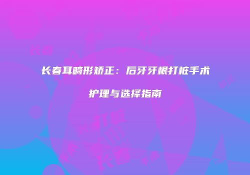 长春耳畸形矫正：后牙牙根打桩手术护理与选择指南