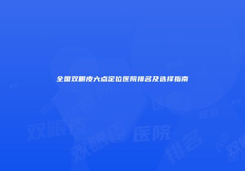 全国双眼皮六点定位医院排名及选择指南