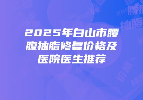 2025年白山市腰腹抽脂修复价格及医院医生推荐