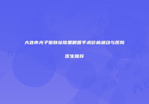 大连市光子嫩肤祛除黑眼圈手术价格波动与医院医生推荐