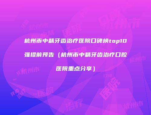 杭州市中龋牙齿治疗医院口碑榜top10强提前预告（杭州市中龋牙齿治疗口腔医院重点分享）