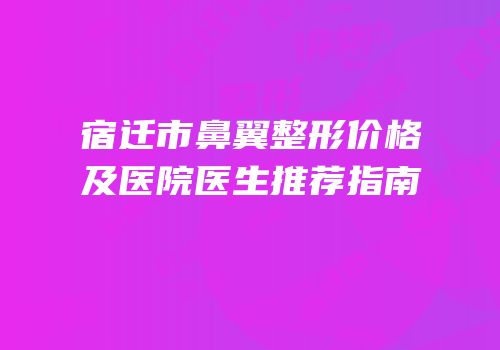 宿迁市鼻翼整形价格及医院医生推荐指南