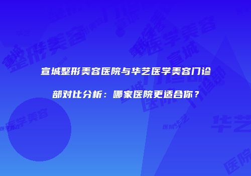 宣城整形美容医院与华艺医学美容门诊部对比分析：哪家医院更适合你？