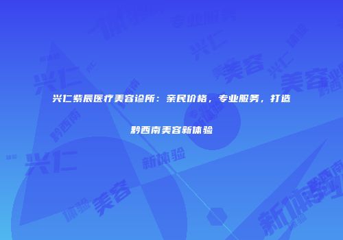兴仁紫辰医疗美容诊所：亲民价格，专业服务，打造黔西南美容新体验