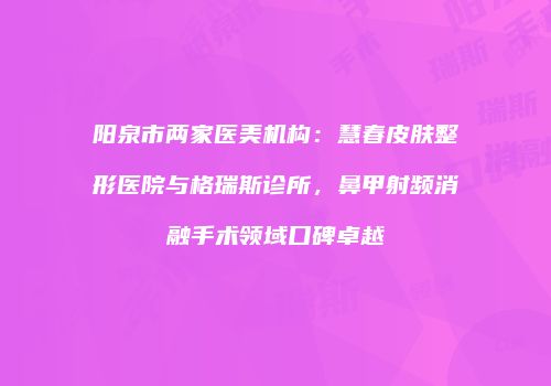 阳泉市两家医美机构：慧春皮肤整形医院与格瑞斯诊所，鼻甲射频消融手术领域口碑卓越