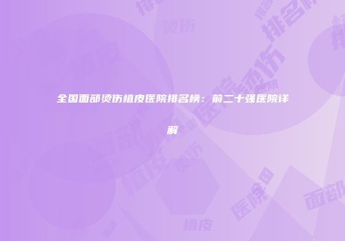 全国面部烫伤植皮医院排名榜：前二十强医院详解