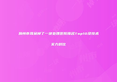 滁州市耳朵掉了一块处理医院排名Top10及技术实力对比