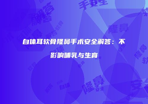 自体耳软骨隆鼻手术安全解答：不影响哺乳与生育