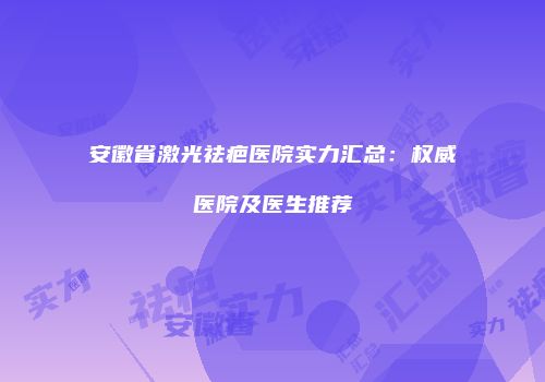 安徽省激光祛疤医院实力汇总：权威医院及医生推荐