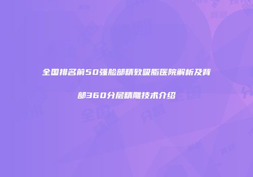 全国排名前50强脸部精致吸脂医院解析及背部360分层精雕技术介绍
