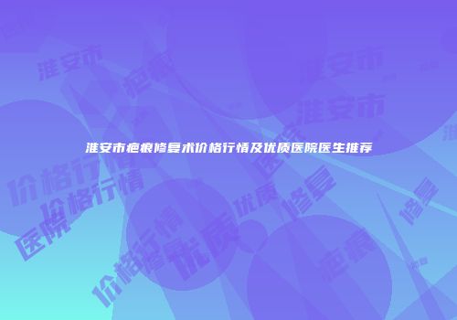 淮安市疤痕修复术价格行情及优质医院医生推荐