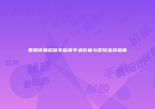 贵阳市玻尿酸丰脸颊手术价格与医院选择指南