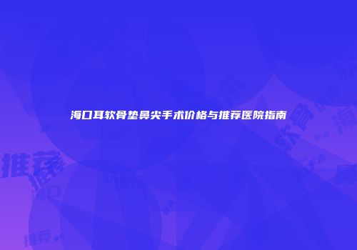 海口耳软骨垫鼻尖手术价格与推荐医院指南