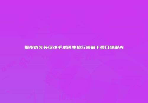 福州市乳头缩小手术医生排行榜前十强口碑曝光