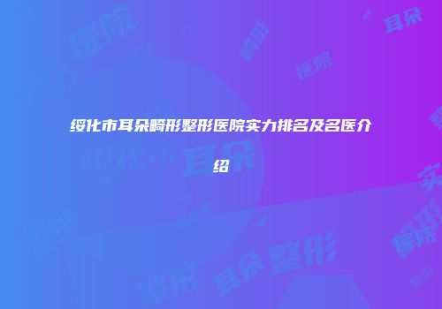 绥化市耳朵畸形整形医院实力排名及名医介绍