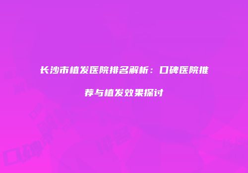 长沙市植发医院排名解析：口碑医院推荐与植发效果探讨