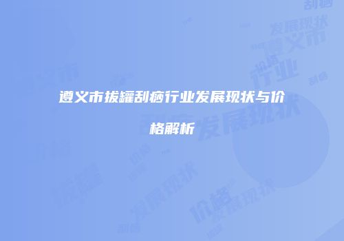 遵义市拔罐刮痧行业发展现状与价格解析