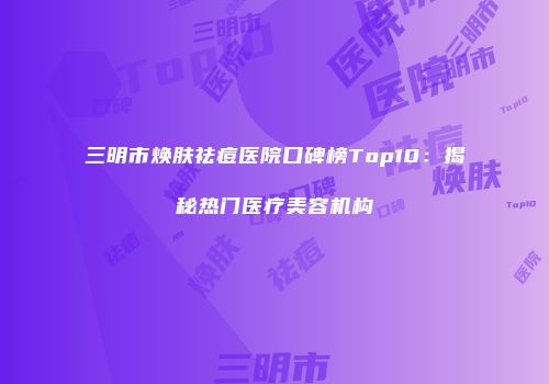三明市焕肤祛痘医院口碑榜Top10：揭秘热门医疗美容机构