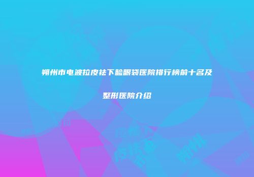 朔州市电波拉皮祛下睑眼袋医院排行榜前十名及整形医院介绍