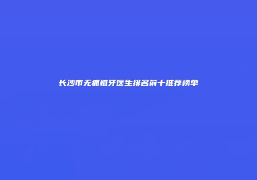 长沙市无痛植牙医生排名前十推荐榜单