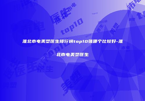 淮北市电美塑医生排行榜top10强哪个比较好-淮北市电美塑医生