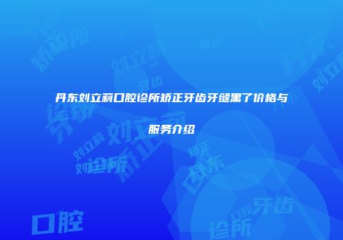 丹东刘立莉口腔诊所矫正牙齿牙缝黑了价格与服务介绍