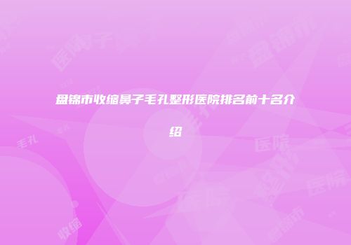 盘锦市收缩鼻子毛孔整形医院排名前十名介绍