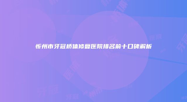 忻州市牙冠桥体修复医院排名前十口碑解析