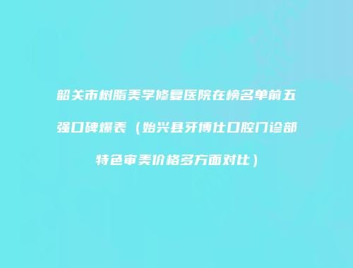 韶关市树脂美学修复医院在榜名单前五强口碑爆表（始兴县牙博仕口腔门诊部特色审美价格多方面对比）