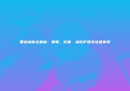 智齿拔除全解析：费用、效果、术后护理及注意事项