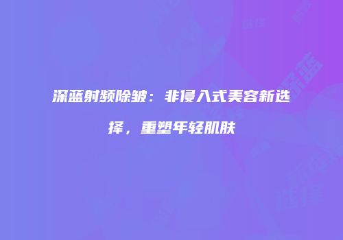 深蓝射频除皱：非侵入式美容新选择，重塑年轻肌肤