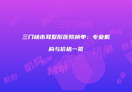 三门峡市耳整形医院榜单：专业机构与价格一览