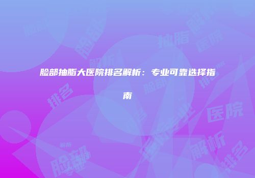 脸部抽脂大医院排名解析：专业可靠选择指南