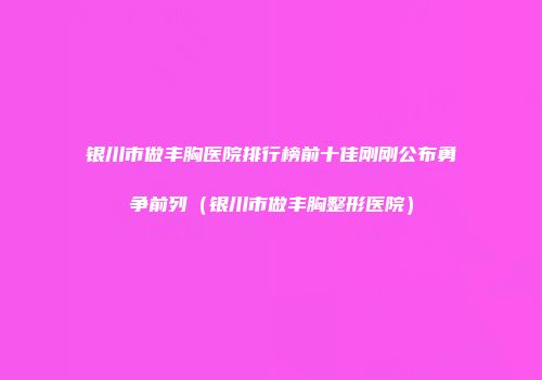 银川市做丰胸医院排行榜前十佳刚刚公布勇争前列（银川市做丰胸整形医院）