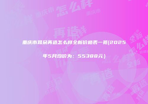重庆市耳朵再造怎么样全新价格表一览(2025年5月均价为：55388元）