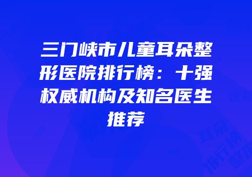 三门峡市儿童耳朵整形医院排行榜：十强权威机构及知名医生推荐
