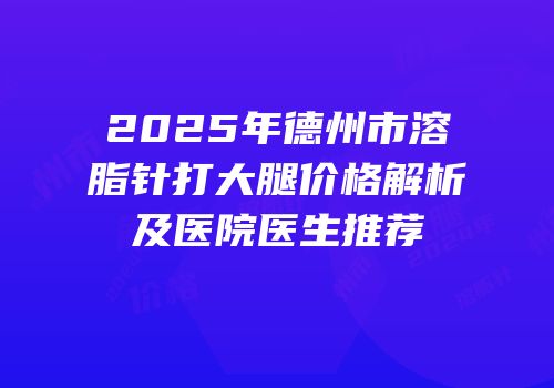 2025年德州市溶脂针打大腿价格解析及医院医生推荐