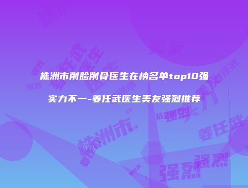 株洲市削脸削骨医生在榜名单top10强实力不一-姜任武医生美友强烈推荐