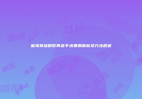 威海耳朵畸形再造手术费用解析及方法概述