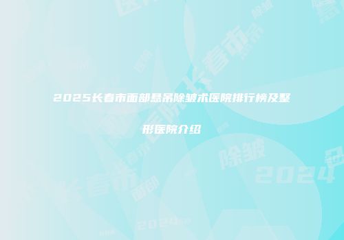 2025长春市面部悬吊除皱术医院排行榜及整形医院介绍